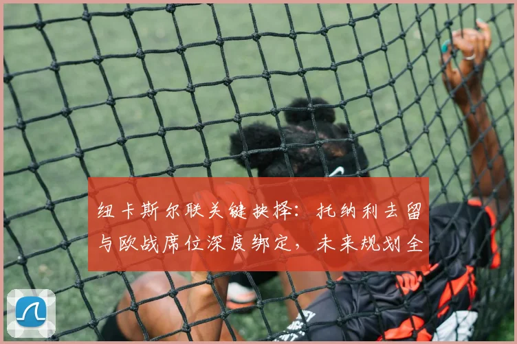 纽卡斯尔联关键抉择：托纳利去留与欧战席位深度绑定，未来规划全解析