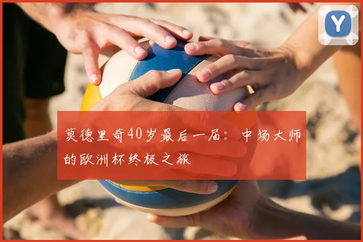 莫德里奇40岁最后一届：中场大师的欧洲杯终极之旅