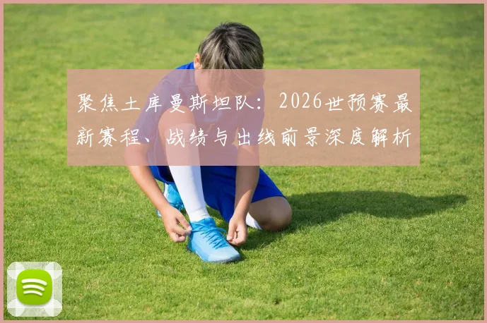 聚焦土库曼斯坦队：2026世预赛最新赛程、战绩与出线前景深度解析