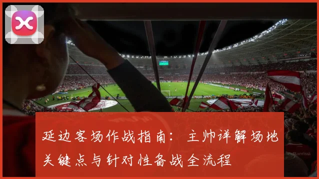 延边客场作战指南：主帅详解场地关键点与针对性备战全流程