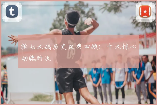 抢七大战历史经典回顾：十大惊心动魄对决