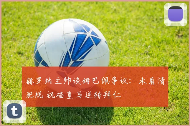 赫罗纳主帅谈姆巴佩争议：未看清犯规 祝福皇马逆转拜仁