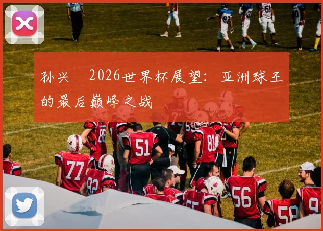 孙兴慜2026世界杯展望:亚洲球王的最后巅峰之战
