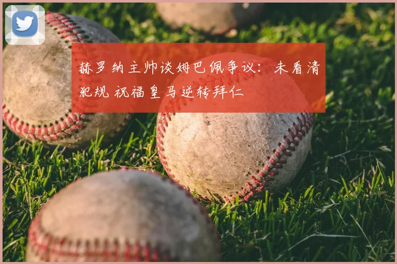 赫罗纳主帅谈姆巴佩争议：未看清犯规 祝福皇马逆转拜仁