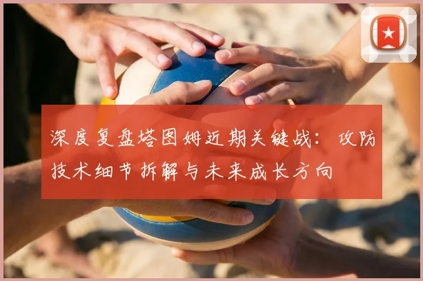 深度复盘塔图姆近期关键战:攻防技术细节拆解与未来成长方向