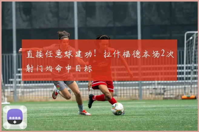 直接任意球建功!拉什福德本场2次射门均命中目标