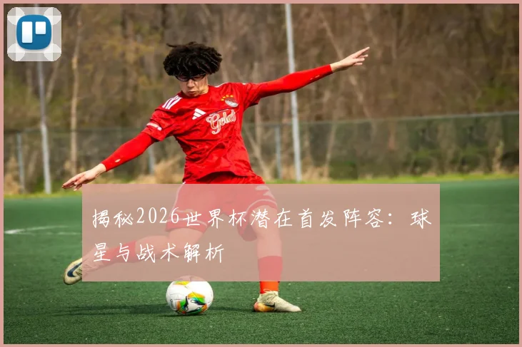 揭秘2026世界杯潜在首发阵容:球星与战术解析